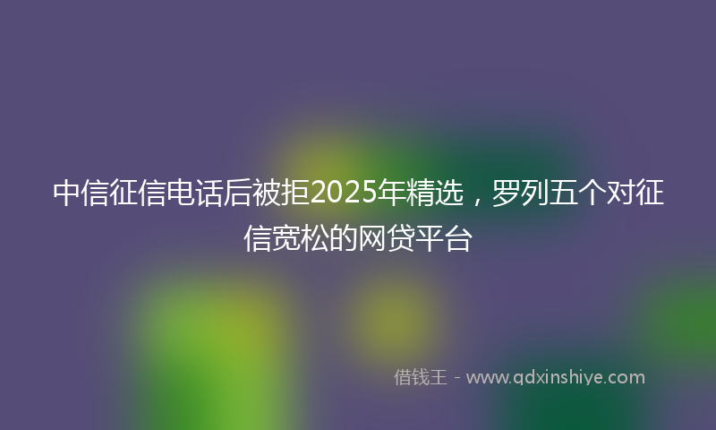 中信征信电话后被拒2025年精选，罗列五个对征信宽松的网贷平台
