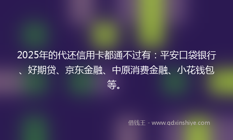 2025年的代还信用卡都通不过有：平安口袋银行、好期贷、京东金融、中原消费金融、小花钱包等。