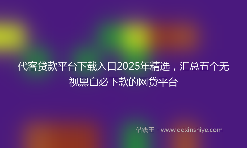 代客贷款平台下载入口2025年精选，汇总五个无视黑白必下款的网贷平台