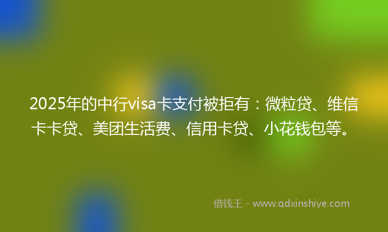 2025年的中行visa卡支付被拒有：微粒贷、维信卡卡贷、美团生活费、信用卡贷、小花钱包等。