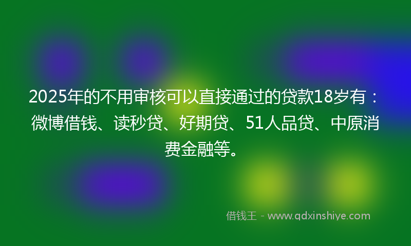 2025年的不用审核可以直接通过的贷款18岁有：微博借钱、读秒贷、好期贷、51人品贷、中原消费金融等。