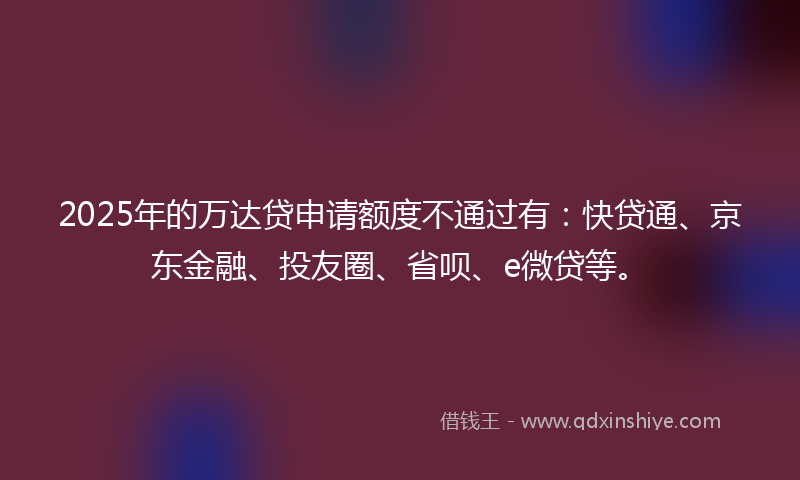 2025年的万达贷申请额度不通过有：快贷通、京东金融、投友圈、省呗、e微贷等。