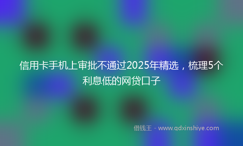 信用卡手机上审批不通过2025年精选，梳理5个利息低的网贷口子