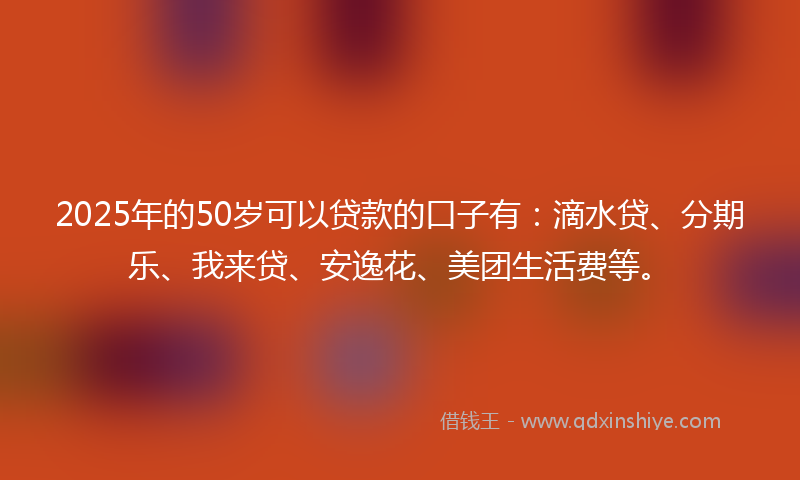 2025年的50岁可以贷款的口子有：滴水贷、分期乐、我来贷、安逸花、美团生活费等。