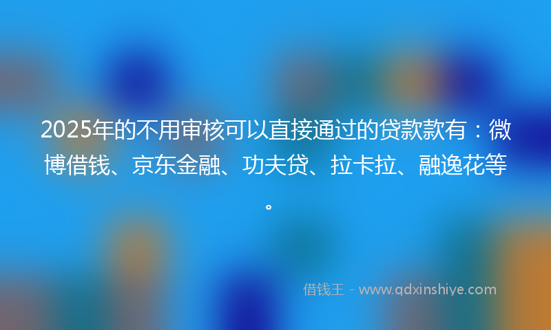 2025年的不用审核可以直接通过的贷款款有：微博借钱、京东金融、功夫贷、拉卡拉、融逸花等。
