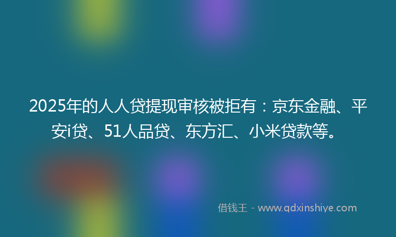 2025年的人人贷提现审核被拒有：京东金融、平安i贷、51人品贷、东方汇、小米贷款等。