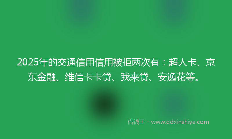 2025年的交通信用信用被拒两次有：超人卡、京东金融、维信卡卡贷、我来贷、安逸花等。