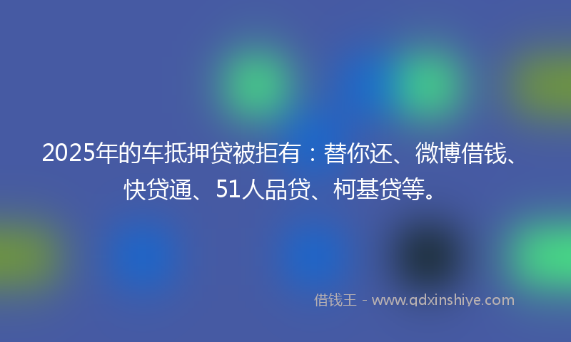 2025年的车抵押贷被拒有：替你还、微博借钱、快贷通、51人品贷、柯基贷等。