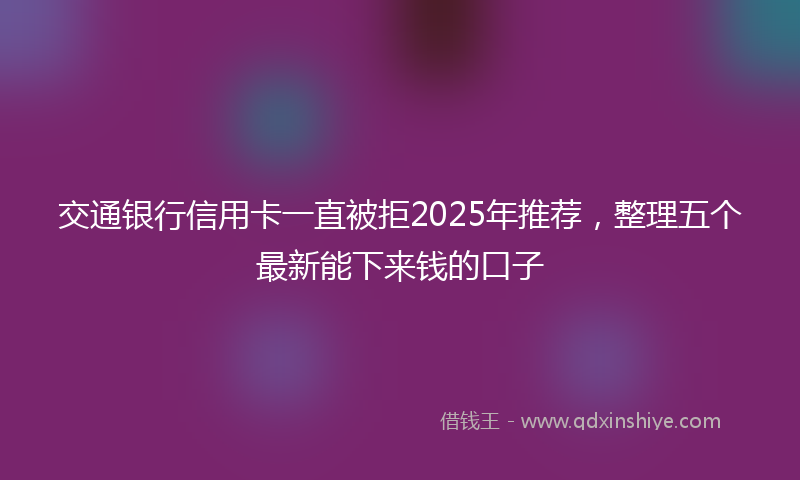 交通银行信用卡一直被拒2025年推荐，整理五个最新能下来钱的口子