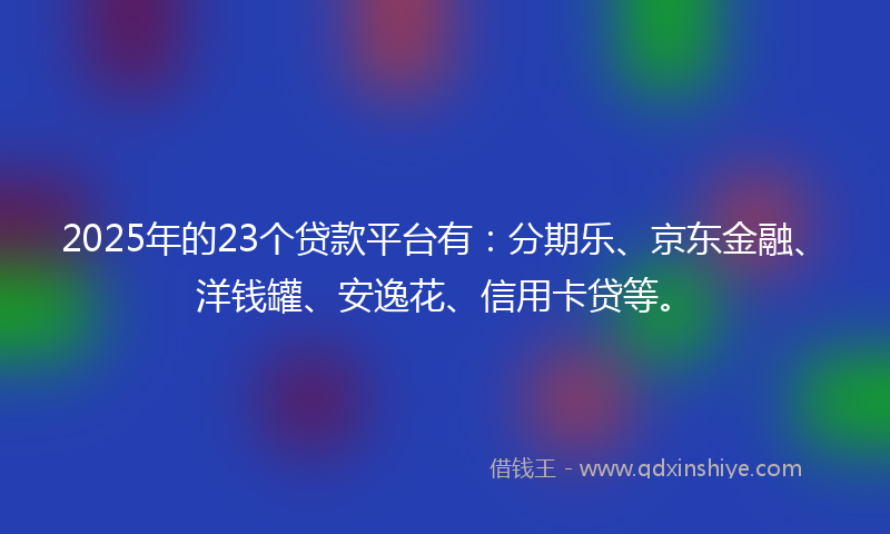 2025年的23个贷款平台有：分期乐、京东金融、洋钱罐、安逸花、信用卡贷等。