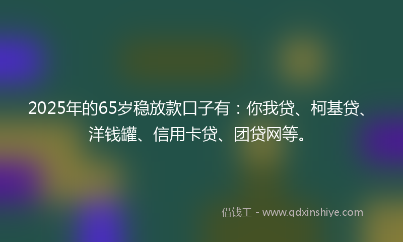 2025年的65岁稳放款口子有：你我贷、柯基贷、洋钱罐、信用卡贷、团贷网等。