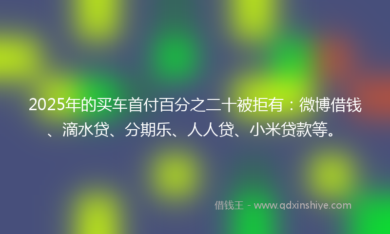2025年的买车首付百分之二十被拒有：微博借钱、滴水贷、分期乐、人人贷、小米贷款等。