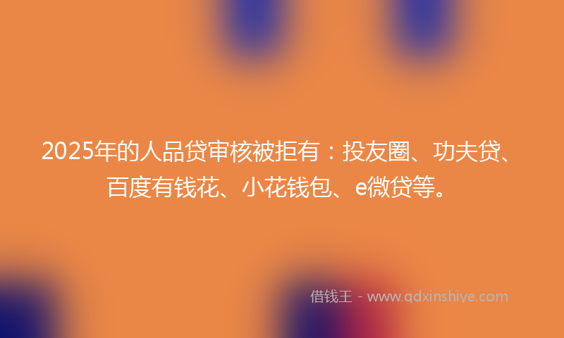 2025年的人品贷审核被拒有：投友圈、功夫贷、百度有钱花、小花钱包、e微贷等。