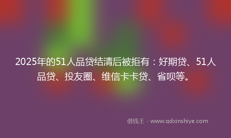 2025年的51人品贷结清后被拒有：好期贷、51人品贷、投友圈、维信卡卡贷、省呗等。