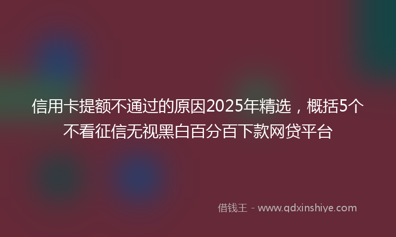 信用卡提额不通过的原因2025年精选，概括5个不看征信无视黑白百分百下款网贷平台
