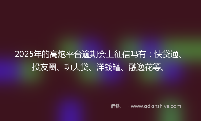 2025年的高炮平台逾期会上征信吗有：快贷通、投友圈、功夫贷、洋钱罐、融逸花等。