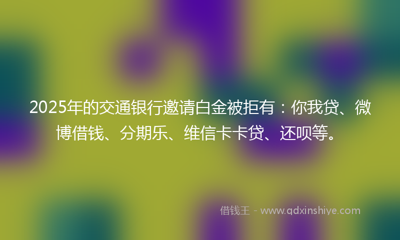 2025年的交通银行邀请白金被拒有：你我贷、微博借钱、分期乐、维信卡卡贷、还呗等。