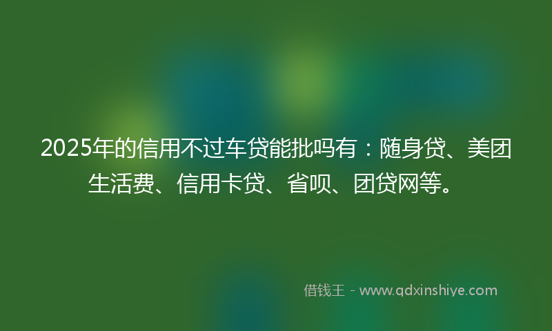 2025年的信用不过车贷能批吗有：随身贷、美团生活费、信用卡贷、省呗、团贷网等。