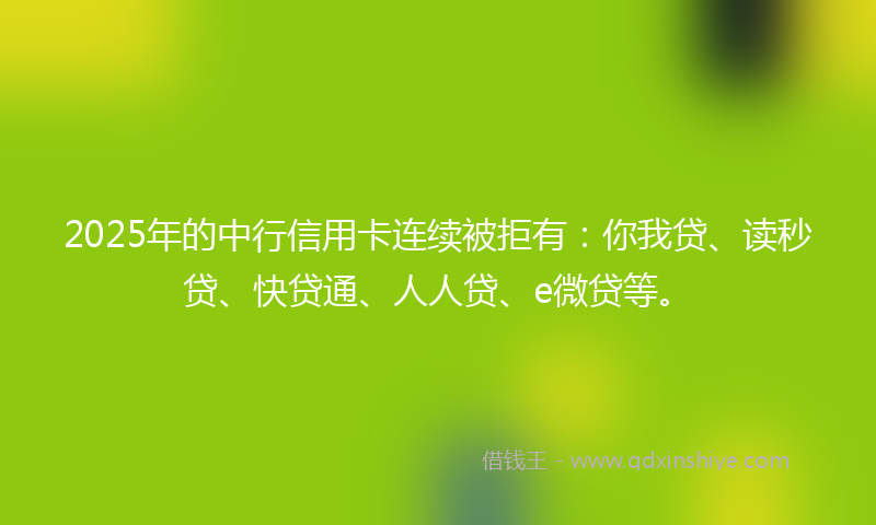 2025年的中行信用卡连续被拒有：你我贷、读秒贷、快贷通、人人贷、e微贷等。