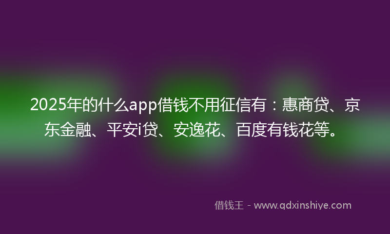 2025年的什么app借钱不用征信有：惠商贷、京东金融、平安i贷、安逸花、百度有钱花等。