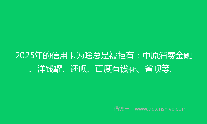 2025年的信用卡为啥总是被拒有：中原消费金融、洋钱罐、还呗、百度有钱花、省呗等。