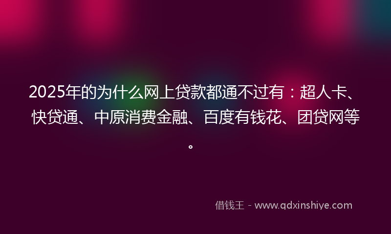 2025年的为什么网上贷款都通不过有：超人卡、快贷通、中原消费金融、百度有钱花、团贷网等。