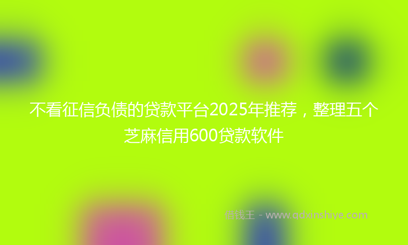 不看征信负债的贷款平台2025年推荐，整理五个芝麻信用600贷款软件