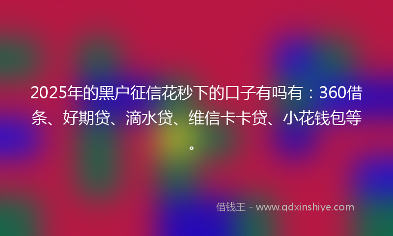 2025年的黑户征信花秒下的口子有吗有：360借条、好期贷、滴水贷、维信卡卡贷、小花钱包等。