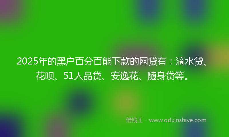 2025年的黑户百分百能下款的网贷有：滴水贷、花呗、51人品贷、安逸花、随身贷等。