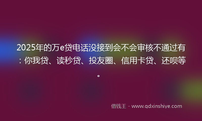 2025年的万e贷电话没接到会不会审核不通过有：你我贷、读秒贷、投友圈、信用卡贷、还呗等。