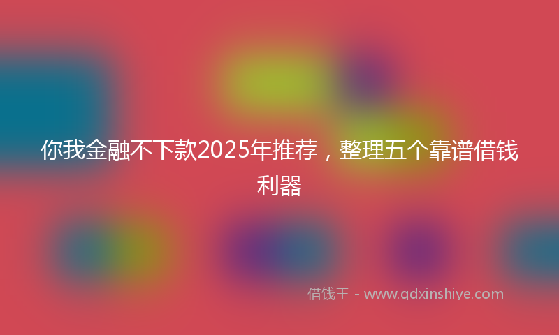 你我金融不下款2025年推荐，整理五个靠谱借钱利器