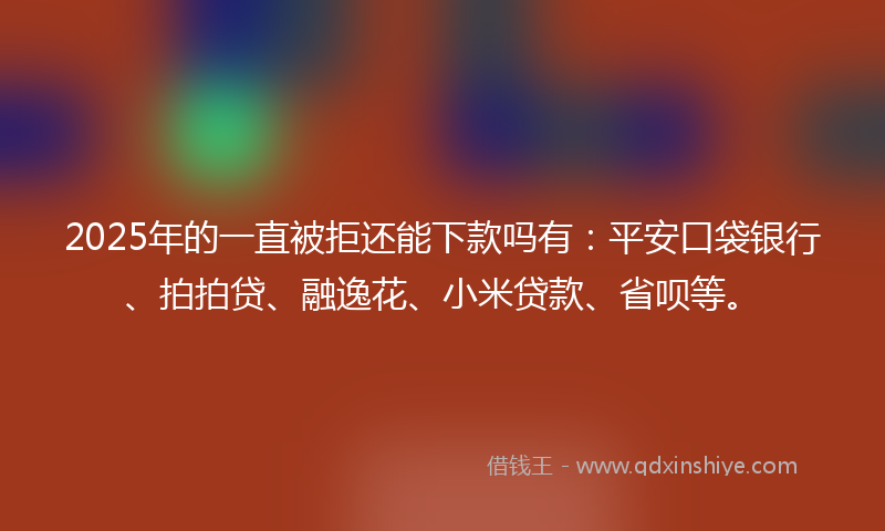 2025年的一直被拒还能下款吗有：平安口袋银行、拍拍贷、融逸花、小米贷款、省呗等。