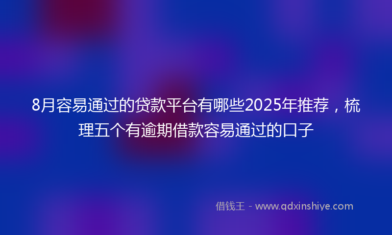 8月容易通过的贷款平台有哪些2025年推荐，梳理五个有逾期借款容易通过的口子