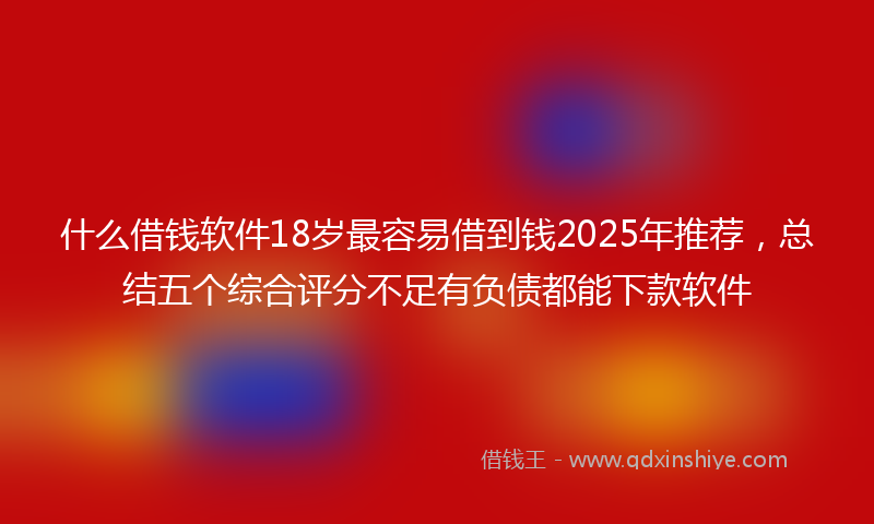 什么借钱软件18岁最容易借到钱2025年推荐，总结五个综合评分不足有负债都能下款软件