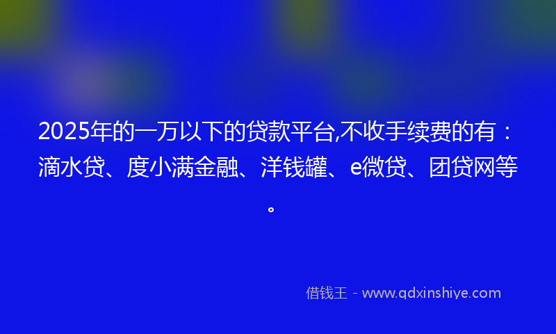 2025年的一万以下的贷款平台,不收手续费的有：滴水贷、度小满金融、洋钱罐、e微贷、团贷网等。