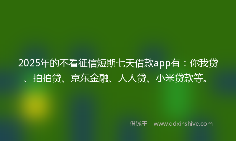 2025年的不看征信短期七天借款app有：你我贷、拍拍贷、京东金融、人人贷、小米贷款等。