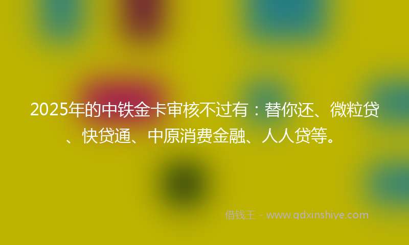 2025年的中铁金卡审核不过有：替你还、微粒贷、快贷通、中原消费金融、人人贷等。