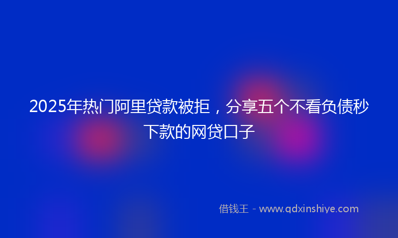 2025年热门阿里贷款被拒，分享五个不看负债秒下款的网贷口子