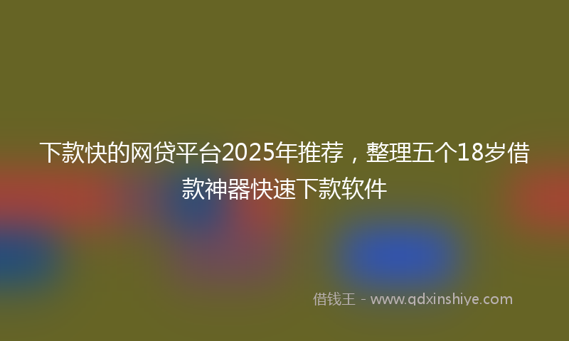 下款快的网贷平台2025年推荐，整理五个18岁借款神器快速下款软件