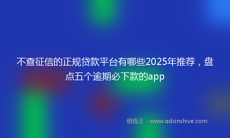 不查征信的正规贷款平台有哪些2025年推荐，盘点五个逾期必下款的app