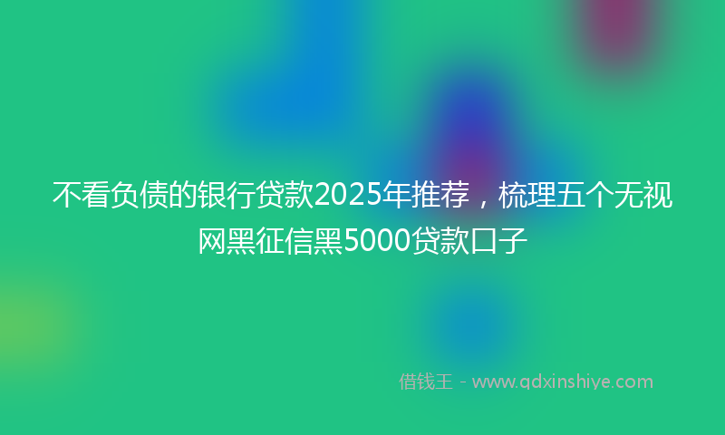 不看负债的银行贷款2025年推荐，梳理五个无视网黑征信黑5000贷款口子