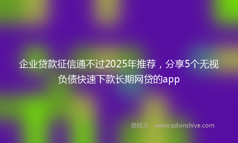 企业贷款征信通不过2025年推荐，分享5个无视负债快速下款长期网贷的app