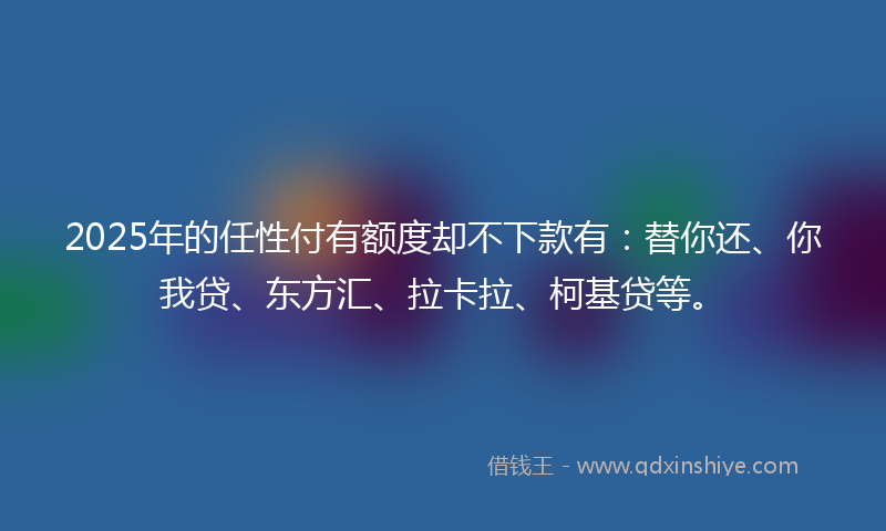 2025年的任性付有额度却不下款有：替你还、你我贷、东方汇、拉卡拉、柯基贷等。