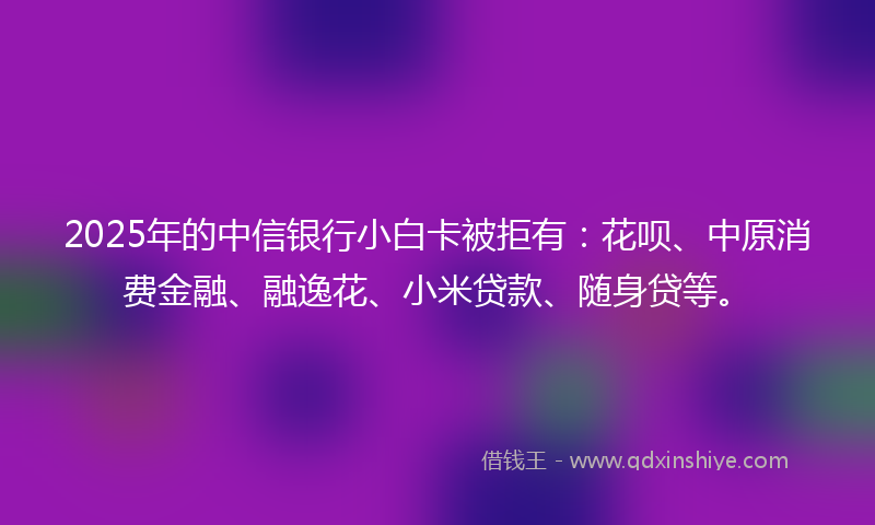 2025年的中信银行小白卡被拒有：花呗、中原消费金融、融逸花、小米贷款、随身贷等。