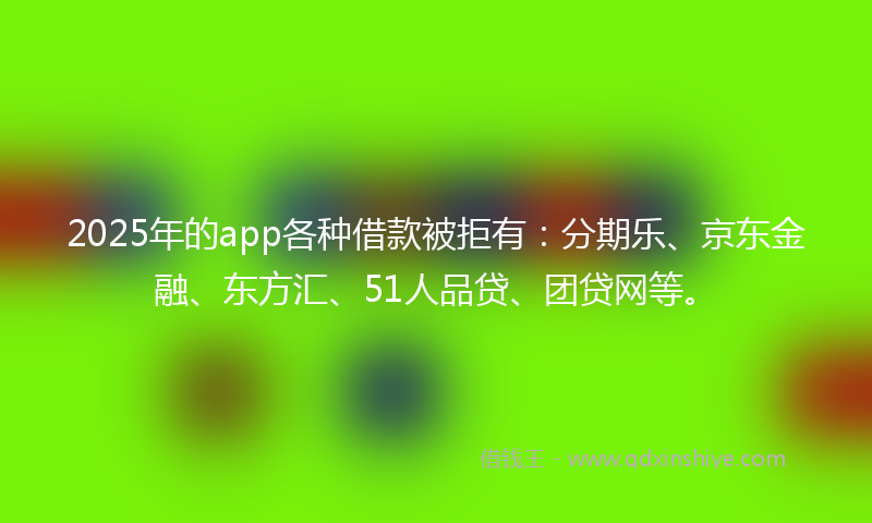 2025年的app各种借款被拒有：分期乐、京东金融、东方汇、51人品贷、团贷网等。