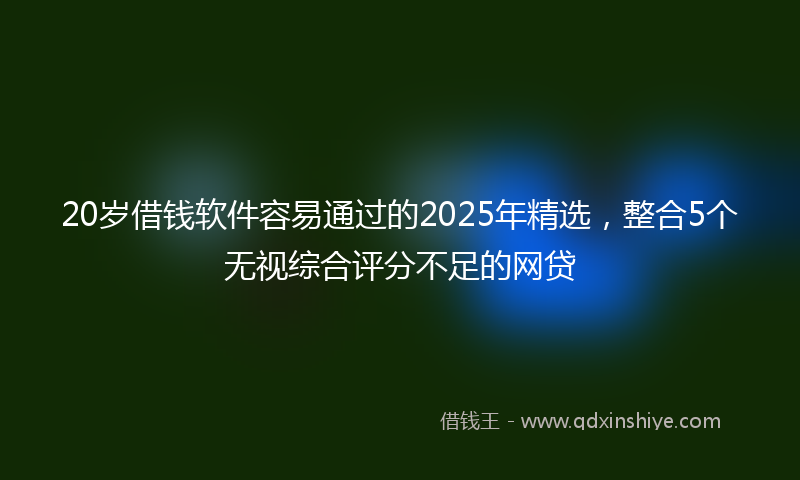 20岁借钱软件容易通过的2025年精选，整合5个无视综合评分不足的网贷