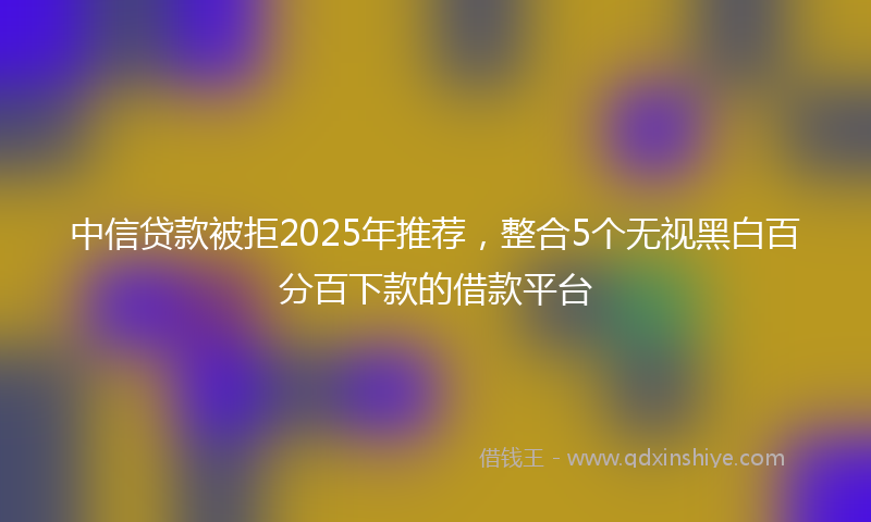 中信贷款被拒2025年推荐，整合5个无视黑白百分百下款的借款平台