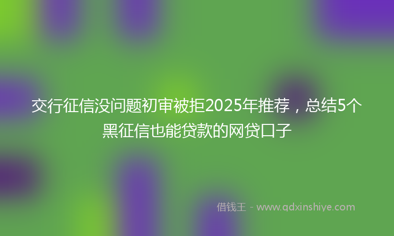 交行征信没问题初审被拒2025年推荐，总结5个黑征信也能贷款的网贷口子