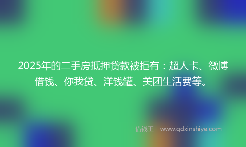 2025年的二手房抵押贷款被拒有：超人卡、微博借钱、你我贷、洋钱罐、美团生活费等。