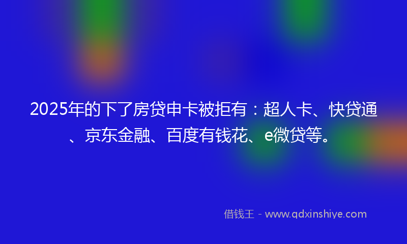 2025年的下了房贷申卡被拒有：超人卡、快贷通、京东金融、百度有钱花、e微贷等。